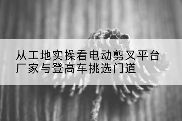 如皋电动剪叉升降平台厂家-从工地实操看电动剪叉平台厂家与登高车挑选门道