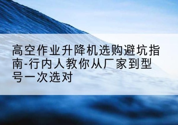 如皋升降平台厂家-高空作业升降机选购避坑指南-行内人教你从厂家到型号一次选对