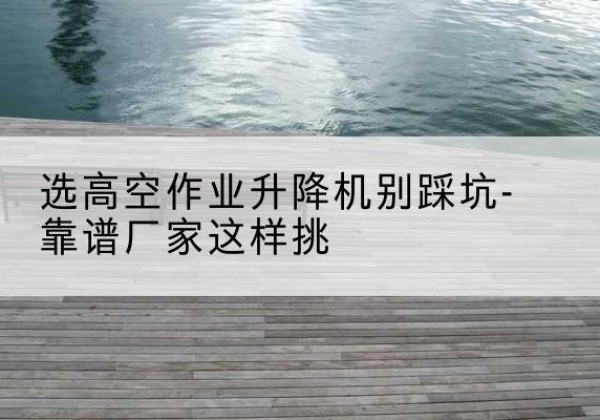 如皋剪叉式升降机厂家-选高空作业升降机别踩坑-靠谱厂家这样挑