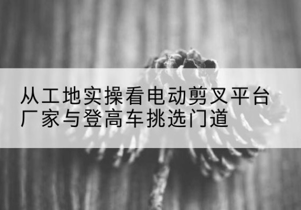 如皋电动剪叉升降平台厂家-从工地实操看电动剪叉平台厂家与登高车挑选门道