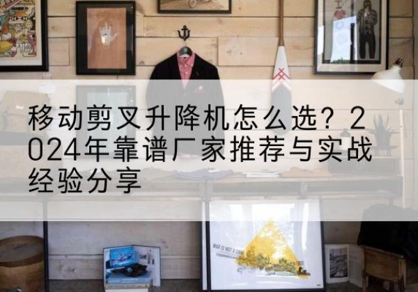 如皋升降平台厂家推荐-移动剪叉升降机怎么选？2024年靠谱厂家推荐与实战经验分享